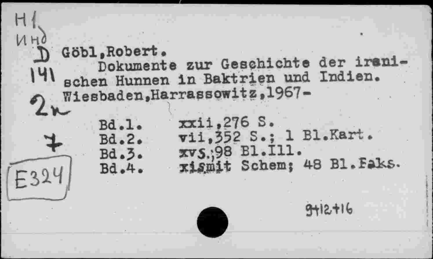 ﻿xxii,276 S.
vii,352 S.; 1 Bl.Kart.
3cv5*98 B1.I11.
xlS.mlt Sehernj 4-8 BI.BâKs-
T) Göhl,Robert. iui Dokumente zur Geschichte der ireni-
sehen Hunnen in Baktrien und Indien.
<2 Wiesbaden,Harrassowitz,1967-
Bd.l
X Bd.2 ____Bd.5 'Ei^J вал
